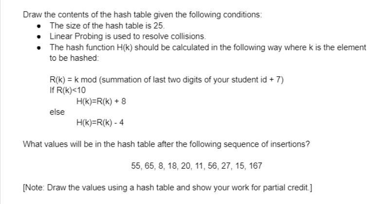 Draw the contents of the hash table given the following conditions:
The size of the hash table is 25.
Linear Probing is used to resolve collisions.
• The hash function H(k) should be calculated in the following way where k is the element
to be hashed:
R(k) = k mod (summation of last two digits of your student id + 7)
If R(k)<10
H(k)=R(k) + 8
else
H(k)=R(k) - 4
What values will be in the hash table after the following sequence of insertions?
55, 65, 8, 18, 20, 11, 56, 27, 15, 167
[Note: Draw the values using a hash table and show your work for partial credit.]
