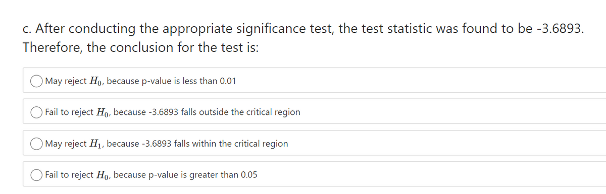 c. After conducting the appropriate significance test, the test statistic was found to be -3.6893.
Therefore, the conclusion for the test is:
May reject Ho, because p-value is less than 0.01
Fail to reject Ho, because -3.6893 falls outside the critical region
O May reject H1, because -3.6893 falls within the critical region
Fail to reject Ho, because p-value is greater than 0.05
