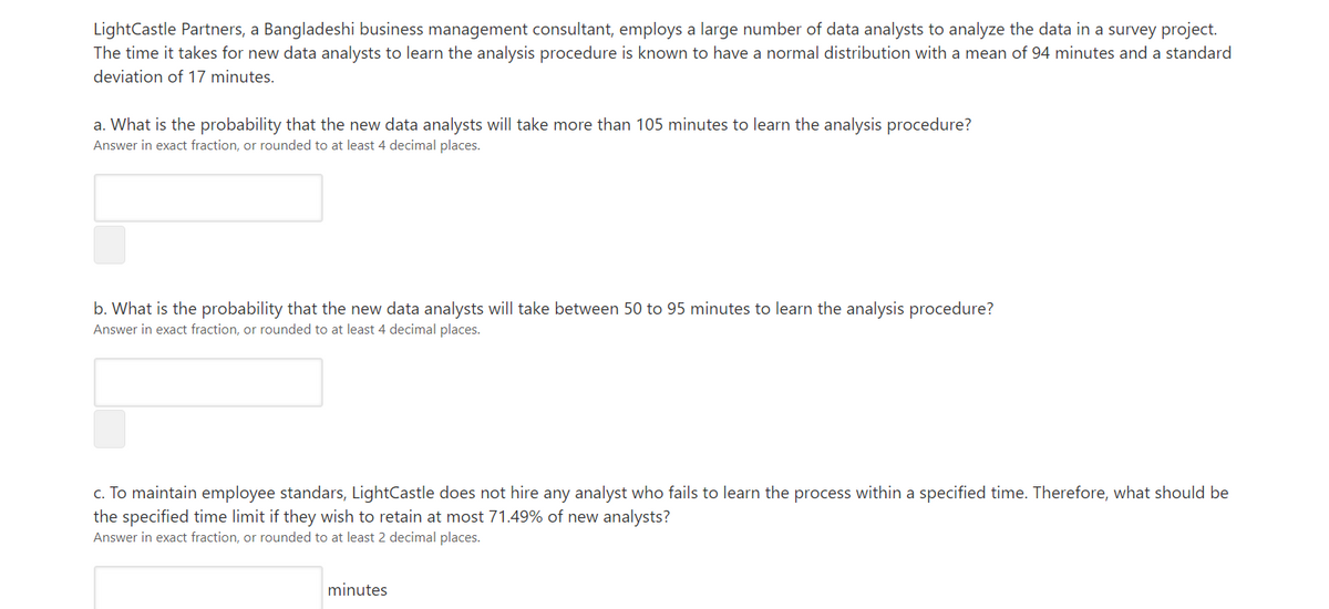 LightCastle Partners, a Bangladeshi business management consultant, employs a large number of data analysts to analyze the data in a survey project.
The time it takes for new data analysts to learn the analysis procedure is known to have a normal distribution with a mean of 94 minutes and a standard
deviation of 17 minutes.
a. What is the probability that the new data analysts will take more than 105 minutes to learn the analysis procedure?
Answer in exact fraction, or rounded to at least 4 decimal places.
b. What is the probability that the new data analysts will take between 50 to 95 minutes to learn the analysis procedure?
Answer in exact fraction, or rounded to at least 4 decimal places.
c. To maintain employee standars, LightCastle does not hire any analyst who fails to learn the process within a specified time. Therefore, what should be
the specified time limit if they wish to retain at most 71.49% of new analysts?
Answer in exact fraction, or rounded to at least 2 decimal places.
minutes
