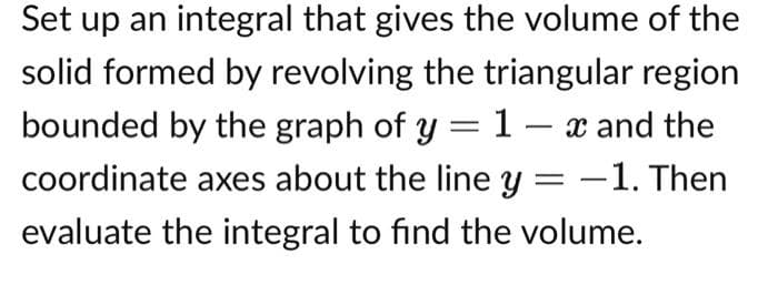 Set up an integral that gives the volume of the
solid formed by revolving the triangular region
bounded by the graph of y = 1- x and the
coordinate axes about the line y = -1. Then
evaluate the integral to find the volume.