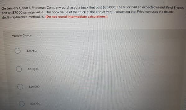 On January 1, Year 1, Friedman Company purchased a truck that cost $36,000. The truck had an expected useful life of 8 years
and an $7,000 salvage value. The book value of the truck at the end of Year 1, assuming that Friedman uses the double-
declining-balance method, is: (Do not round intermediate calculations.)
Multiple Choice
$21,750.
$27,000.
$20.000
$28,750