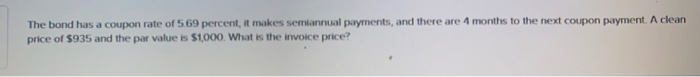 The bond has a coupon rate of 5.69 percent, it makes semiannual payments, and there are 4 months to the next coupon payment. A clean
price of $935 and the par value is $1,000. What is the invoice price?