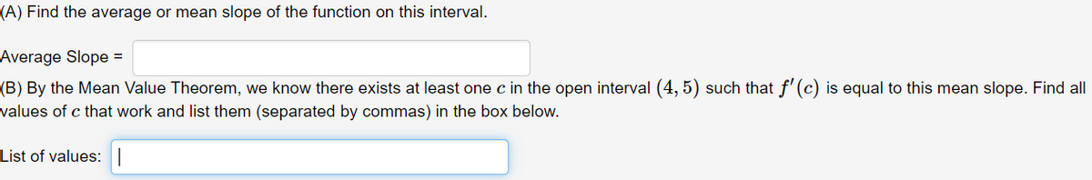 (A) Find the average or mean slope of the function on this interval.
Average Slope =
(B) By the Mean Value Theorem, we know there exists at least one c in the open interval (4, 5) such that f'(c) is equal to this mean slope. Find all
values of c that work and list them (separated by commas) in the box below.
List of values:|
