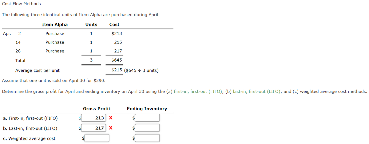 Cost Flow Methods
The following three identical units of Item Alpha are purchased during April:
Item Alpha
Units
Cost
Apr.
2
Purchase
1
$213
14
Purchase
1
215
28
Purchase
1
217
Total
3
$645
Average cost per unit
$215 ($645 ÷ 3 units)
Assume that one unit is sold on April 30 for $290.
Determine the gross profit for April and ending inventory on April 30 using the (a) first-in, first-out (FIFO); (b) last-in, first-out (LIFO); and (c) weighted average cost methods.
Gross Profit
Ending Inventory
a. First-in, first-out (FIFO)
213
b. Last-in, first-out (LIFO)
217
X
c. Weighted average cost
$
