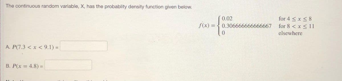 The continuous random variable, X, has the probablity density function given below.
for 4 < x <8
for 8 < x < 11
0.02
f(x) = < 0.306666666666667
0.
elsewhere
A. P(7.3 < x < 9.1) =
B. P(x = 4.8) =
