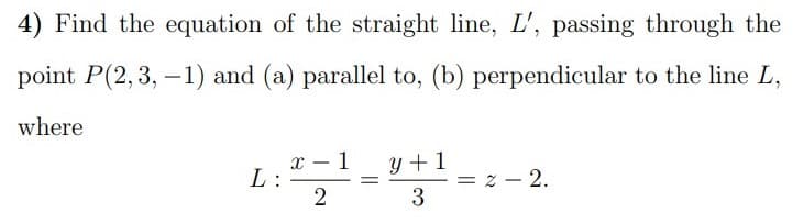 4) Find the equation of the straight line, L', passing through the
point P(2,3, –1) and (a) parallel to, (b) perpendicular to the line L,
where
x – 1
L:
y +1
= z – 2.
3
