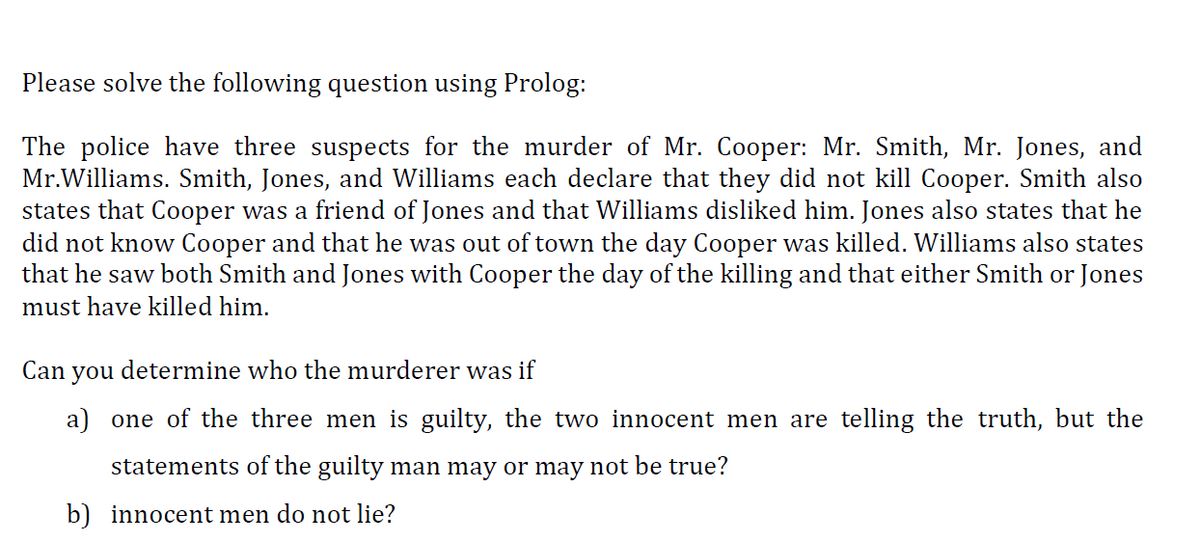 Please solve the following question using Prolog:
The police have three suspects for the murder of Mr. Cooper: Mr. Smith, Mr. Jones, and
Mr.Williams. Smith, Jones, and Williams each declare that they did not kill Cooper. Smith also
states that Cooper was a friend of Jones and that Williams disliked him. Jones also states that he
did not know Cooper and that he was out of town the day Cooper was killed. Williams also states
that he saw both Smith and Jones with Cooper the day of the killing and that either Smith or Jones
must have killed him.
Can
you
determine who the murderer was if
a) one of the three men is guilty, the two innocent men are telling the truth, but the
statements of the guilty man may or may not be true?
b) innocent men do not lie?
