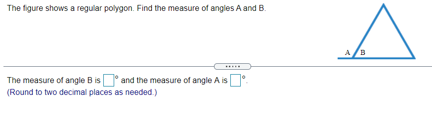 The figure shows a regular polygon. Find the measure of angles A and B.
A B
The measure of angle B is
and the measure of angle A is
(Round to two decimal places as needed.)
