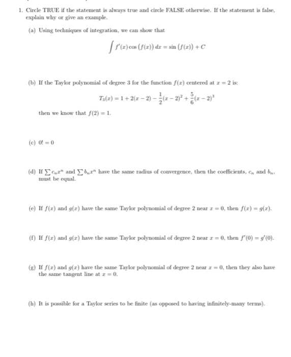 1. Circle TRUE if the statement is always true and circle FALSE otherwise. If the statement is false,
explain why or give an example.
(a) Using techniques of integration, we can show that
fre)cos (ft2) dz = sin (f(2) +C
(b) If the Taylor polynomial of degree 3 for the function f(x) centered at z = 2 is:
Ta(2) = 1+ 2(z - 2) - - 237 +- 2"
then we know that f(2) = 1.
(c) 0f 0
(d) If E and b have the same radius of comvergence, then the coeficients, e, and ba.
must be equal.
(e) If f(z) and g(z) have the same Taylor polynomial of degree 2 near z = 0, then f(z) = 9(z).
(f) If f(z) and g(z) have the same Taykor polynomial of degree 2 near z = 0, then f'(0) = g'(0).
(8) If f(z) and g(z) have the same Taylor polynomial of degree 2 near = 0, then they also have
the same tangent line at z =0.
(h) It is possible for a Taylor series to be finite (as opposed to having infinitely-many terms).
