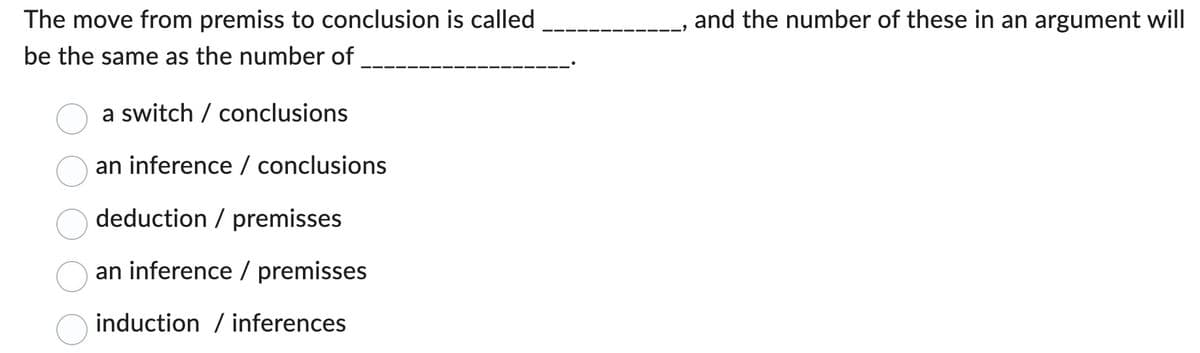 The move from premiss to conclusion is called
be the same as the number of
a switch conclusions
an inference / conclusions
deduction / premisses
an inference / premisses
induction / inferences
and the number of these in an argument will