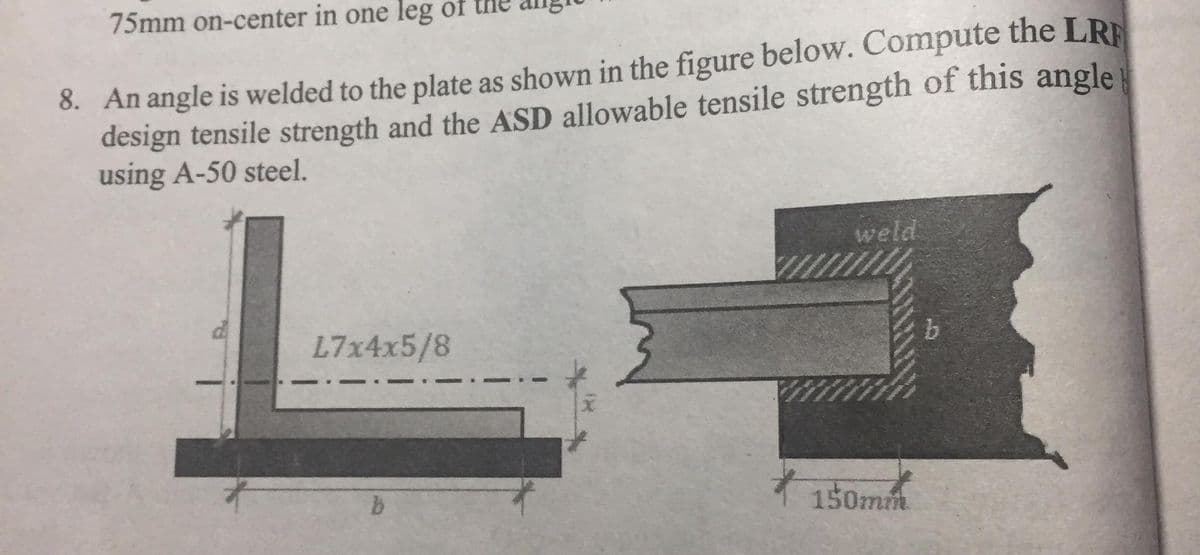 75mm on-center in one leg of the
8. An angle is welded to the plate as shown in the figure below. Compute the LRE
design tensile strength and the ASD allowable tensile strength of this angle
using A-50 steel.
weld
L7x4x5/8
150mm
