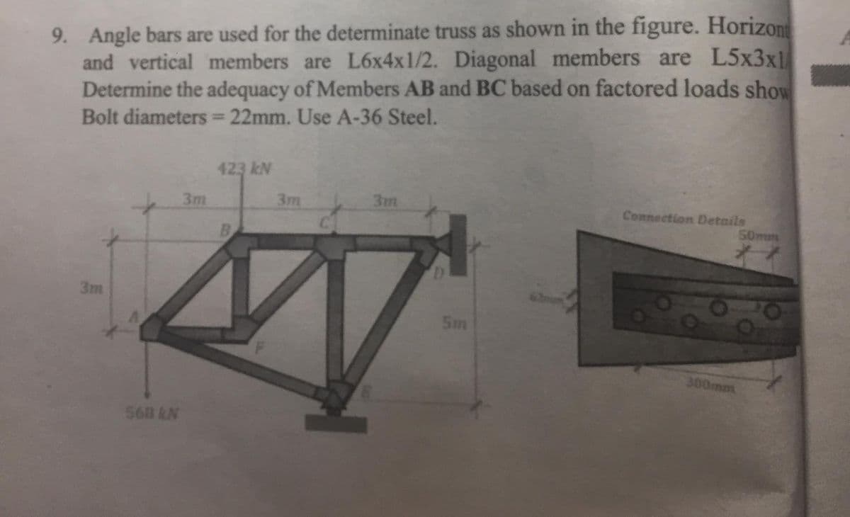 9. Angle bars are used for the determinate truss as shown in the figure. Horizon
and vertical members are L6x4x1/2. Diagonal members are L5x3x1
Determine the adequacy of Members AB and BC based on factored loads show
Bolt diameters 22mm. Use A-36 Steel.
%3D
423 kN
3m
3m
3m
Connection Details
50mm
B
3m
5m
300mm
568 N
