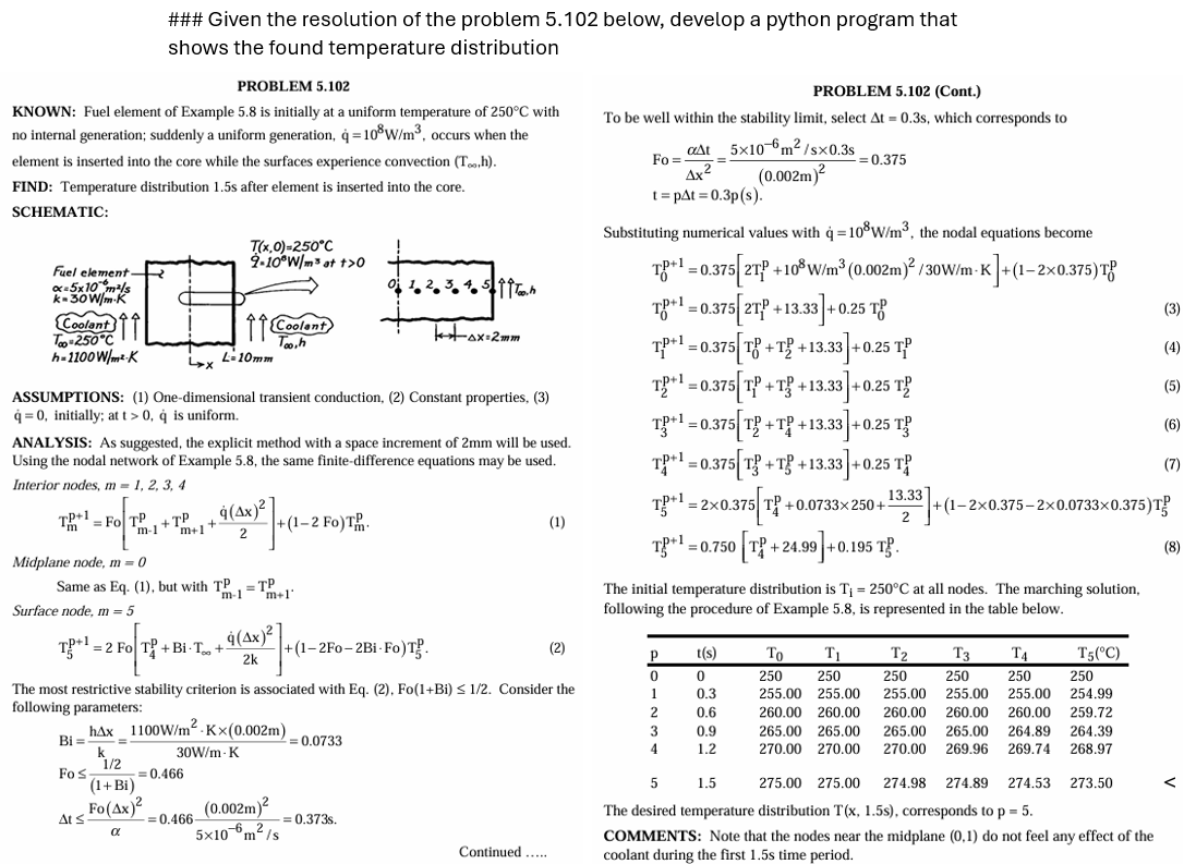 ### Given the resolution of the problem 5.102 below, develop a python program that
shows the found temperature distribution
PROBLEM 5.102
KNOWN: Fuel element of Example 5.8 is initially at a uniform temperature of 250°C with
no internal generation; suddenly a uniform generation, q = 10³ W/m³, occurs when the
element is inserted into the core while the surfaces experience convection (To,h).
FIND: Temperature distribution 1.5s after element is inserted into the core.
SCHEMATIC:
PROBLEM 5.102 (Cont.)
To be well within the stability limit, select At = 0.3s, which corresponds to
Fo
aAt 5x10 m²/sx0.3s
4x²
t=pAt=0.3p(s).
=0.375
(0.002m)²
Fuel element-
x=5x10 m²/s
k-30W/m-K
Coolant
Too-250°C
h-1100 W/m²-K
رجا
T(x,0)=250°C
9-10°W/m³ at +>0
Coolant
Too,h
L-10mm
k+ax=2mm
ASSUMPTIONS: (1) One-dimensional transient conduction, (2) Constant properties, (3)
q=0, initially; at t> 0, q is uniform.
ANALYSIS: As suggested, the explicit method with a space increment of 2mm will be used.
Using the nodal network of Example 5.8, the same finite-difference equations may be used.
Interior nodes, m=1, 2, 3, 4
TP+1
= Fo TP
m-1
+TP
4(x)
+
m+1
2
-2 Fo)T
(1)
Midplane node, m = 0
Same as Eq. (1), but with TP
Surface node, m = 5
T}+1=2 Fo|T{ +BiTot
m-1
=TP
2k
m+1'
+(1-2F0-2Bi-Fo)T.
The most restrictive stability criterion is associated with Eq. (2), Fo(1+Bi) ≤ 1/2. Consider the
following parameters:
hAx 1100W/m² K×(0.002m)
Bi=
k
30W/m-K
1/2
Fo
=0.466
(1+Bi)
= 0.0733
Substituting numerical values with q = 108W/m³, the nodal equations become
18-0.375 2+10 W/m³ (0.002m)²/30W/mK]+(1-2x0.375)T
TP+1=0.375 2TP +13.33 +0.25 T
3.33]
-0.25 TP
TP+1 = 0.375 [T+T+13.33]
.33] +0.25
T=0.375[T+T+13.33] +0.25 T
T¹-0.375 T+T+13.33+0.25 T
=
13.33
2
TP+1=0.375[T+T+13.33] +0.25 T
TP+1=2×0.375 T +0.0733×250+- +(1-2x0.375-2×0.0733×0.375)
TP+1
=0.750 [T+24.99] +0.195 T
The initial temperature distribution is T₁ = 250°C at all nodes. The marching solution,
following the procedure of Example 5.8, is represented in the table below.
(2)
р
t(s)
To
T₁
T2
T3
ΤΑ
T5(°C)
0
0
250
250
250
250
250
1
0.3
255.00 255.00 255.00
255.00
255.00
250
254.99
2
0.6
260.00 260.00 260.00 260.00 260.00 259.72
3
0.9
265.00 265.00
4
1.2
270.00 270.00
265.00 265.00 264.89 264.39
270.00 269.96 269.74 268.97
5
1.5
275.00 275.00
274.98 274.89 274.53 273.50
ΔΙΣ
=0.466
Fo(Ax)² (0.002m)²
α
= 0.373s.
-6. 2
5x10 m/s
Continued.....
The desired temperature distribution T(x, 1.5s), corresponds to p = 5.
COMMENTS: Note that the nodes near the midplane (0,1) do not feel any effect of the
coolant during the first 1.5s time period.
(4)
(5)
(7)