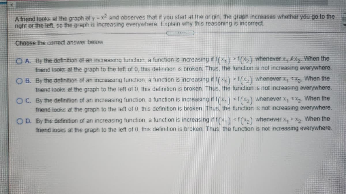 A friend looks at the graph of y x and observes that if you start at the origin, the graph increases whether you go to the
right or the left, 50 the graph is increasing everywhere Explain why this reasoning is incorrect.
Choose the correct answer below
O A. By the definition of an increasing function, a function is increasing if f(x) (X) whenever x, x When the
friend looks at the graph to the left of 0, this definition is broken. Thus, the function is not increasing everywhere.
O B. By the definition of an increasing function, a function is increasing if f(x,)X>) whenever x, <X When the
friend iooks at the graph to the left of 0, this definition is broken. Thus, the function is not increasing everywhere.
OC. By the definition of an increasing function, a function is increasing if 1(x,) <f(X2) whenever x, X When the
friend looks at the graph to the left of 0, this definition is broken. Thus, the function is not increasing everywhere.
O D. By the definition of an increasing function, a function is increasing if f(x,)<1(X)whenever x, X. When the
friend looks at the graph to the left of 0, this definition is broken. Thus, the function is not increasing everywhere.
