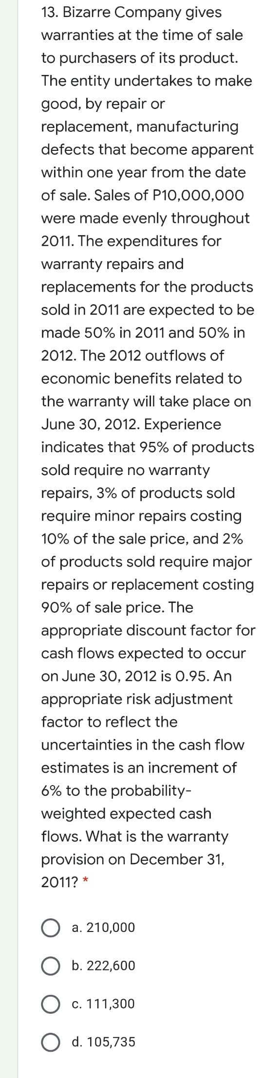 13. Bizarre Company gives
warranties at the time of sale
to purchasers of its product.
The entity undertakes to make
good, by repair or
replacement, manufacturing
defects that become apparent
within one year from the date
of sale. Sales of P10,000,000
were made evenly throughout
2011. The expenditures for
warranty repairs and
replacements for the products
sold in 2011 are expected to be
made 50% in 2011 and 50% in
2012. The 2012 outflows of
economic benefits related to
the warranty will take place on
June 30, 2012. Experience
indicates that 95% of products
sold require no warranty
repairs, 3% of products sold
require minor repairs costing
10% of the sale price, and 2%
of products sold require major
repairs or replacement costing
90% of sale price. The
appropriate discount factor for
cash flows expected to occur
on June 30, 2012 is 0.95. An
appropriate risk adjustment
factor to reflect the
uncertainties in the cash flow
estimates is an increment of
6% to the probability-
weighted expected cash
flows. What is the warranty
provision on December 31,
2011? *
а. 210,000
b. 222,600
c. 111,300
d. 105,735
