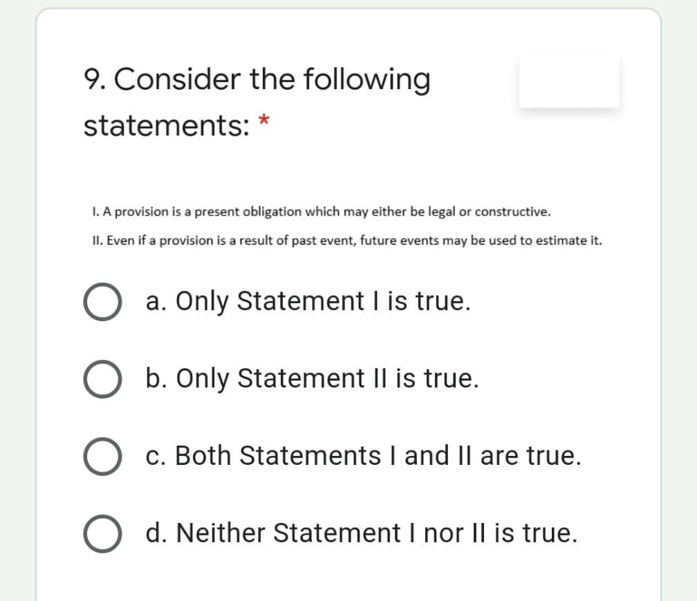 9. Consider the following
statements: *
I. A provision is a present obligation which may either be legal or constructive.
II. Even if a provision is a result of past event, future events may be used to estimate it.
a. Only Statement I is true.
b. Only Statement Il is true.
c. Both Statements I and II are true.
d. Neither Statement I nor II is true.
