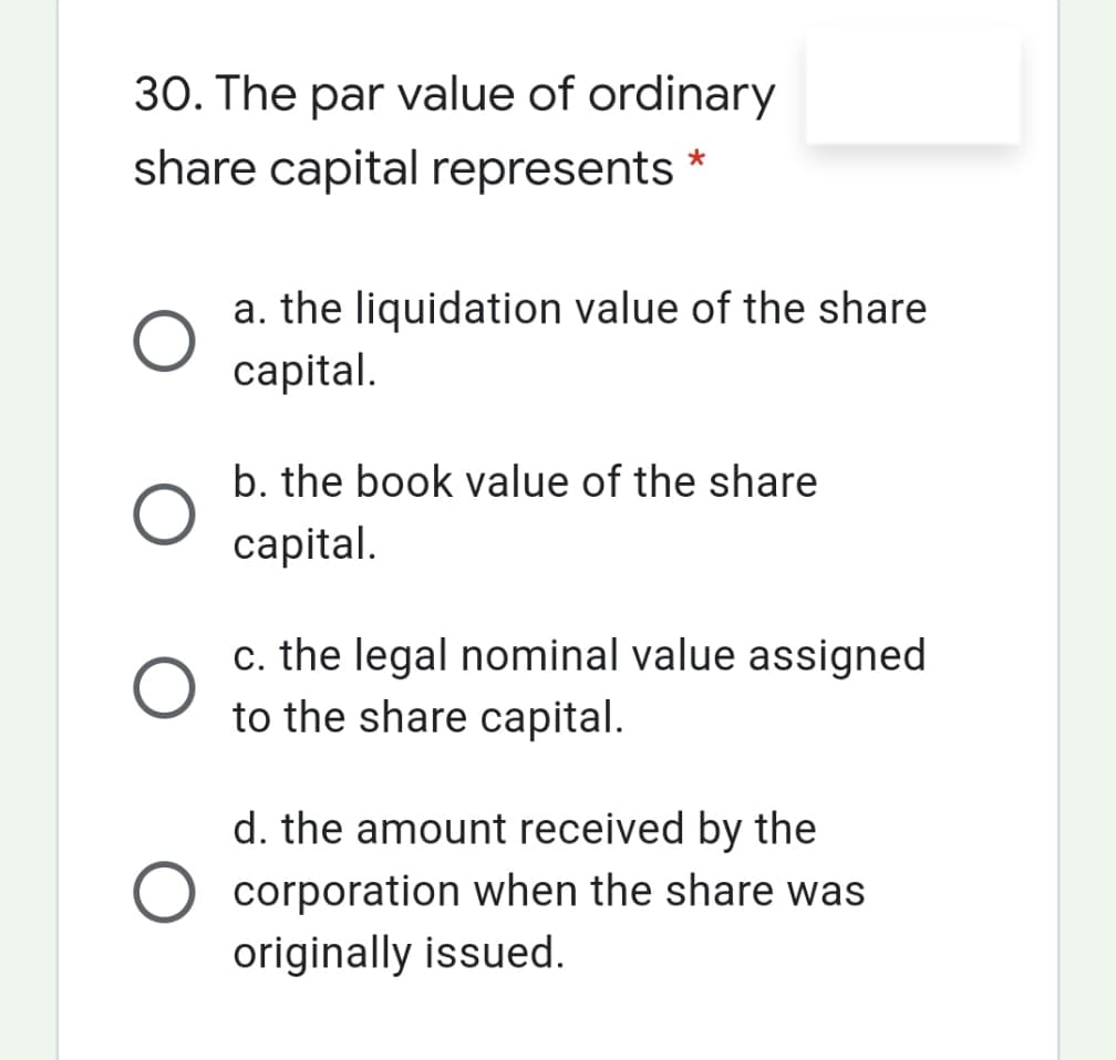 30. The par value of ordinary
share capital represents
a. the liquidation value of the share
capital.
b. the book value of the share
capital.
c. the legal nominal value assigned
to the share capital.
d. the amount received by the
corporation when the share was
originally issued.
