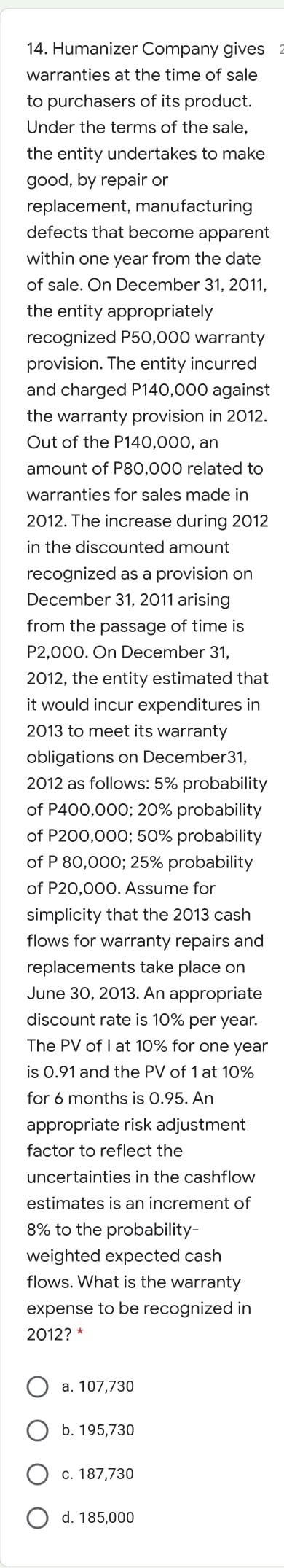 14. Humanizer Company gives
warranties at the time of sale
to purchasers of its product.
Under the terms of the sale,
the entity undertakes to make
good, by repair or
replacement, manufacturing
defects that become apparent
within one year from the date
of sale. On December 31, 2011,
the entity appropriately
recognized P50,000 warranty
provision. The entity incurred
and charged P140,000 against
the warranty provision in 2012.
Out of the P140,000, an
amount of P80,000 related to
warranties for sales made in
2012. The increase during 2012
in the discounted amount
recognized as a provision on
December 31, 2011 arising
from the passage of time is
P2,000. On December 31,
2012, the entity estimated that
it would incur expenditures in
2013 to meet its warranty
obligations on December31,
2012 as follows: 5% probability
of P400,000; 20% probability
of P200,000; 50% probability
of P 80,000; 25% probability
of P20,000. Assume for
simplicity that the 2013 cash
flows for warranty repairs and
replacements take place on
June 30, 2013. An appropriate
discount rate is 10% per year.
The PV of I at 10% for one year
is 0.91 and the PV of 1 at 10%
for 6 months is 0.95. An
appropriate risk adjustment
factor to reflect the
uncertainties in the cashflow
estimates is an increment of
8% to the probability-
weighted expected cash
flows. What is the warranty
expense to be recognized in
2012? *
a. 107,730
b. 195,730
c. 187,730
O d. 185,000
