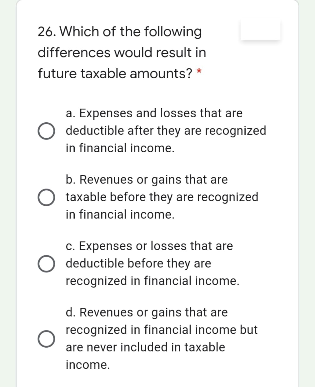 26. Which of the following
differences would result in
future taxable amounts? *
a. Expenses and losses that are
O deductible after they are recognized
in financial income.
b. Revenues or gains that are
taxable before they are recognized
in financial income.
c. Expenses or losses that are
deductible before they are
recognized in financial income.
d. Revenues or gains that are
recognized in financial income but
are never included in taxable
income.
