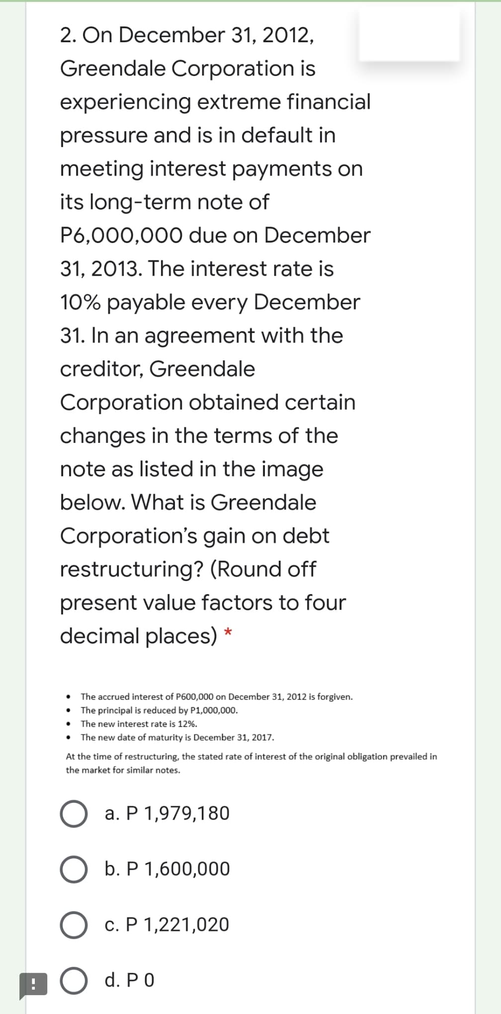 2. On December 31, 2012,
Greendale Corporation is
experiencing extreme financial
pressure and is in default in
meeting interest payments on
its long-term note of
P6,000,000 due on December
31, 2013. The interest rate is
10% payable every December
31. In an agreement with the
creditor, Greendale
Corporation obtained certain
changes in the terms of the
note as listed in the image
below. What is Greendale
Corporation's gain on debt
restructuring? (Round off
present value factors to four
decimal places)
• The accrued interest of P600,000 on December 31, 2012 is forgiven.
• The principal is reduced by P1,000,000.
• The new interest rate is 12%.
• The new date of maturity is December 31, 2017.
At the time of restructuring, the stated rate of interest of the original obligation prevailed in
the market for similar notes.
a. P 1,979,180
O b. P 1,600,000
O c. P 1,221,020
BO d. PO
