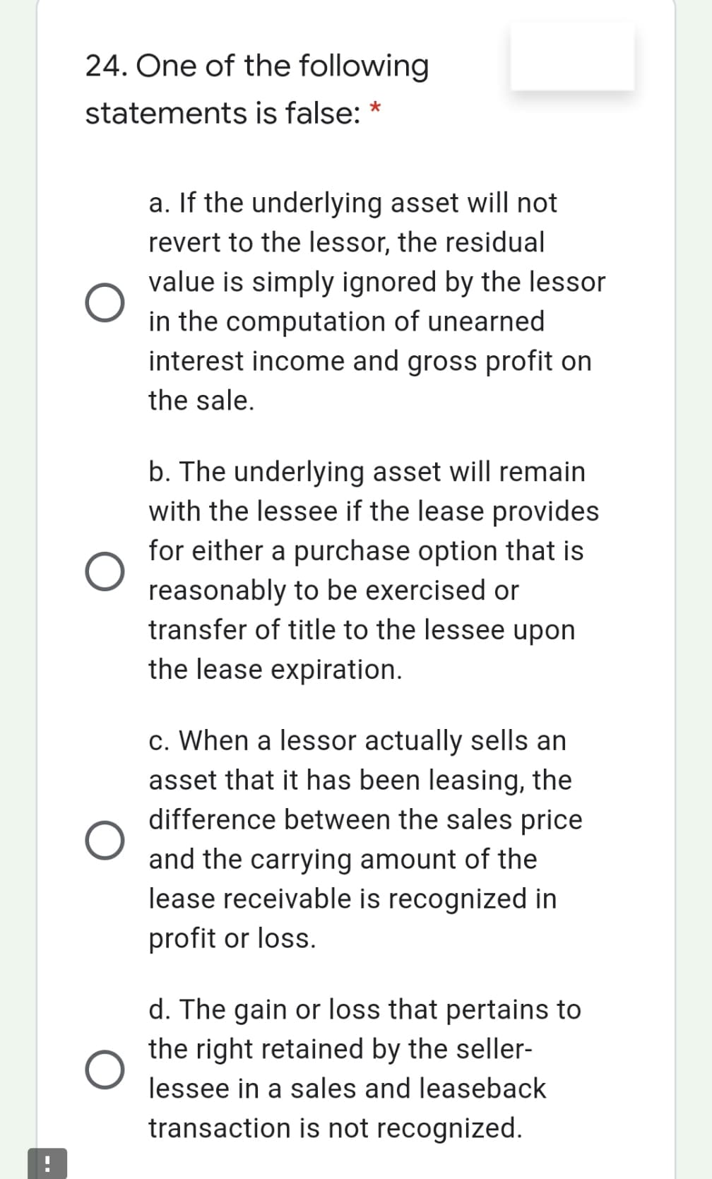 24. One of the following
statements is false: *
a. If the underlying asset will not
revert to the lessor, the residual
value is simply ignored by the lessor
in the computation of unearned
interest income and gross profit on
the sale.
b. The underlying asset will remain
with the lessee if the lease provides
for either a purchase option that is
reasonably to be exercised or
transfer of title to the lessee upon
the lease expiration.
c. When a lessor actually sells an
asset that it has been leasing, the
difference between the sales price
and the carrying amount of the
lease receivable is recognized in
profit or loss.
d. The gain or loss that pertains to
the right retained by the seller-
lessee in a sales and leaseback
transaction is not recognized.
