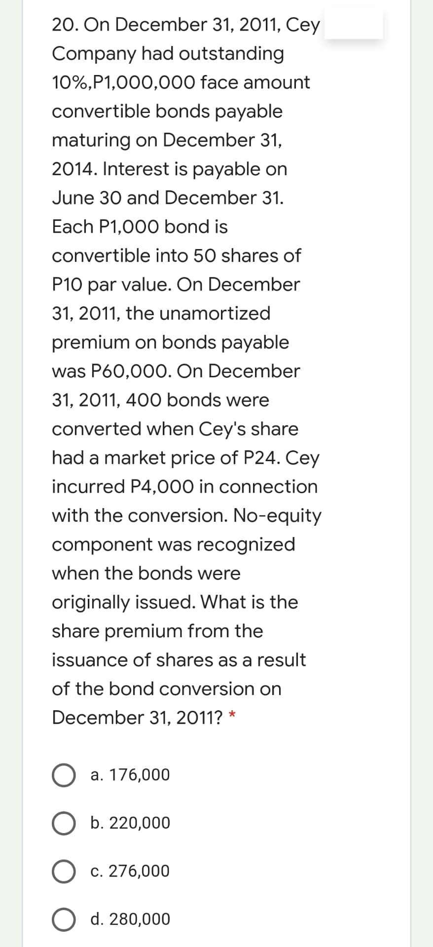 20. On December 31, 2011, Cey
Company had outstanding
10%,P1,000,000 face amount
convertible bonds payable
maturing on December 31,
2014. Interest is payable on
June 30 and December 31.
Each P1,000 bond is
convertible into 50 shares of
P10 par value. On December
31, 2011, the unamortized
premium on bonds payable
was P60,00O. On December
31, 2011, 400 bonds were
converted when Cey's share
had a market price of P24. Cey
incurred P4,000 in connection
with the conversion. No-equity
component was recognized
when the bonds were
originally issued. What is the
share premium from the
issuance of shares as a result
of the bond conversion on
December 31, 2011?
a. 176,000
b. 220,000
c. 276,000
d. 280,000
