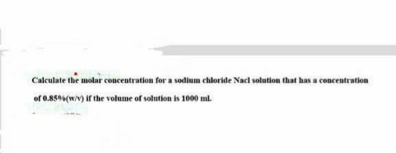 Calculate the molar concentration for a sodium chloride Nacl solution that has a concentration
of 0.85% (w/v) if the volume of solution is 1000 ml.