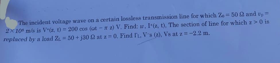 The incident voltage wave on a certain lossless transmission line for which Zo = 50 2 and up =
2x 108 m/s is V+(z, t) = 200 cos (wt - z) V. Find: w, I+(z, t), The section of line for which z> 0 is
replaced by a load Z₁ = 50+j30 2 at z = 0. Find IL, V-s (z), Vs at z = -2.2 m.