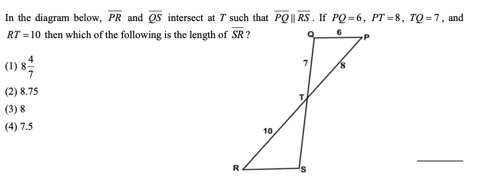 In the diagram below, PR and QS intersect at T such that PQ || RS . If PQ=6, PT =8, TQ= 7, and
RT =10 then which of the following is the length of SR?
6
4
7
(1) 8-
7
(2) 8.75
T
(3) 8
(4) 7.5
10
R
