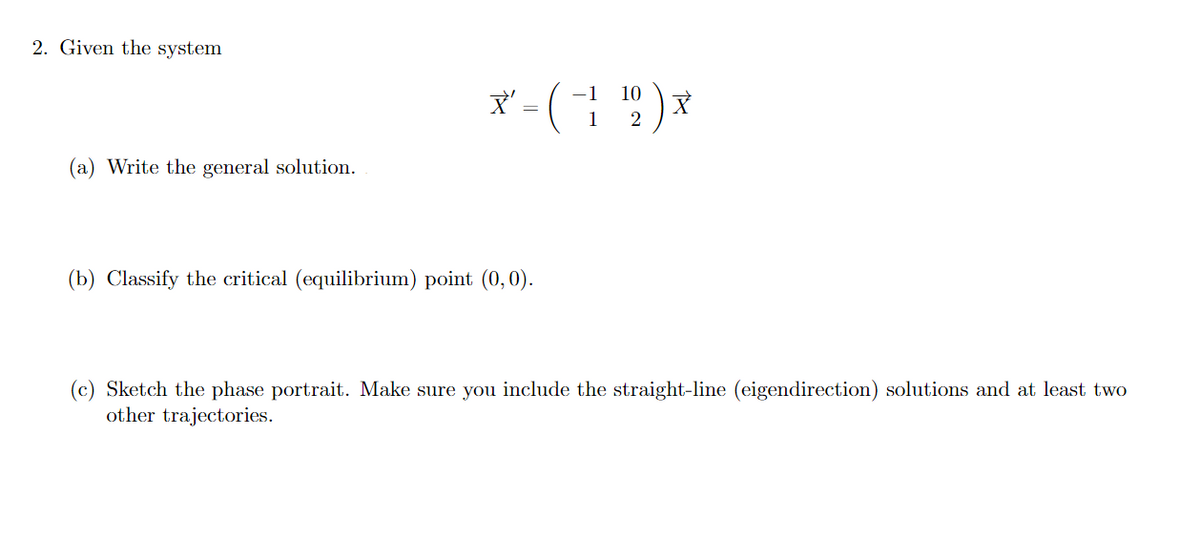 2. Given the system
-1 10
X' - ( 1¹2 ) *
(a) Write the general solution.
(b) Classify the critical (equilibrium) point (0, 0).
(c) Sketch the phase portrait. Make sure you include the straight-line (eigendirection) solutions and at least two
other trajectories.