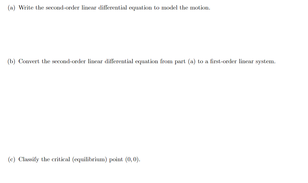 (a) Write the second-order linear differential equation to model the motion.
(b) Convert the second-order linear differential equation from part (a) to a first-order linear system.
(c) Classify the critical (equilibrium) point (0,0).