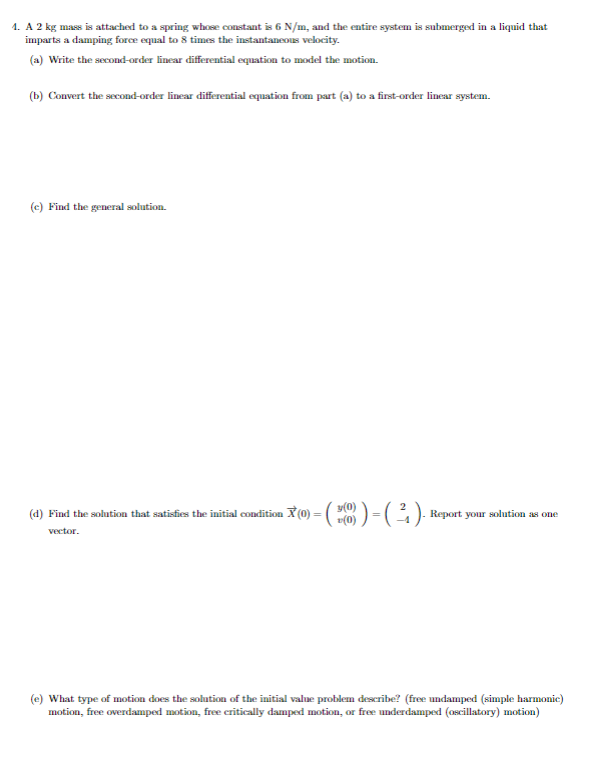 4. A 2 kg mass is attached to a spring whose constant is 6 N/m, and the entire system is submerged in a liquid that
imparts a damping force equal to 8 times the instantaneous velocity.
(a) Write the second-order linear differential equation to model the motion.
(b) Convert the second-order linear differential equation from part (a) to a first-order linear system.
(c) Find the general solution.
y(0)
Find the solution that satisfies the initial condition X (0) = (
= ( ³6 ) - ( ² ) · Report your solution as one
vector.
(e) What type of motion does the solution of the initial value problem describe? (free undamped (simple harmonic)
motion, free overdamped motion, free critically damped motion, or free underdamped (oscillatory) motion)
(d)