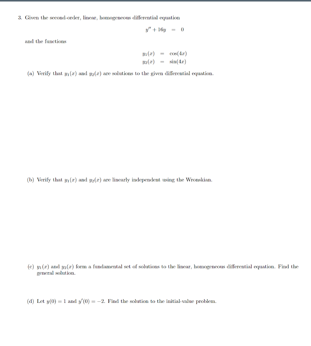 3. Given the second-order, linear, homogeneous differential equation
y" + 16y
and the functions
Y1(x)
cos(4.r)
= sin(4.x)
Y2(x)
(a) Verify that yı(x) and y2(x) are solutions to the given differential equation.
(b) Verify that Yı(x) and y2(x) are linearly independent using the Wronskian.
(c) yı (x) and y2(x) form a fundamental set of solutions to the linear, homogeneous differential equation. Find the
general solution.
(d) Let y(0) =1 and y'(0) = -2. Find the solution to the initial-value problem.
