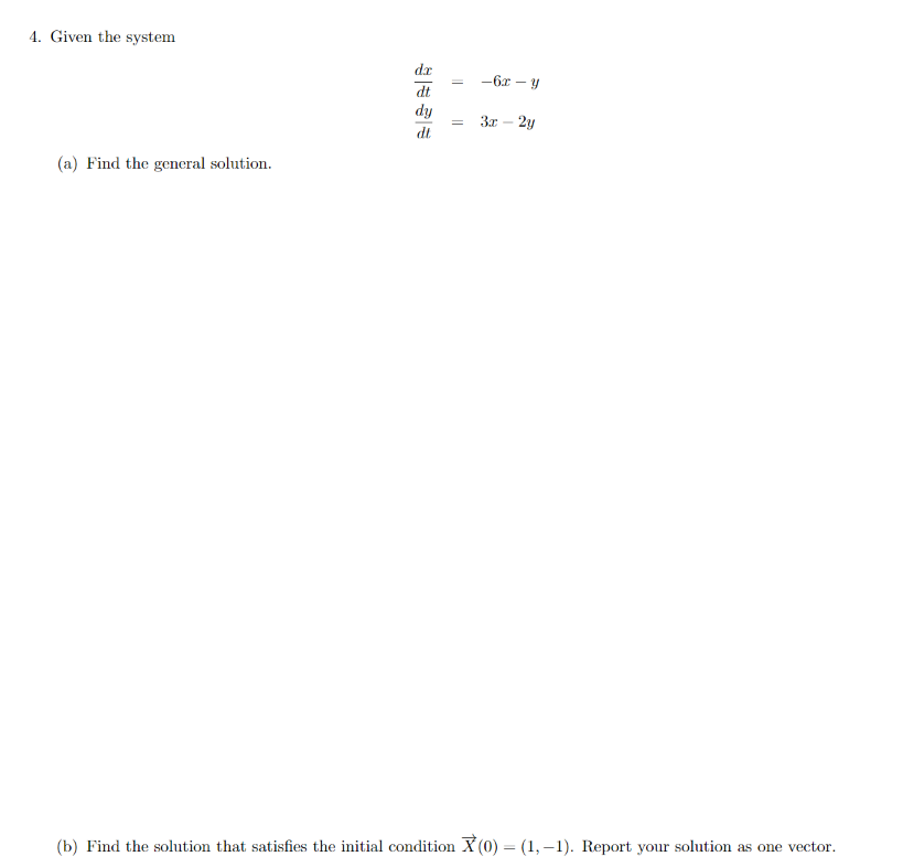 4. Given the system
dr
-6x – y
dt
dy
dt.
3x
2y
(a) Find the general solution.
(b) Find the solution that satisfies the initial condition X (0) = (1, –1). Report your solution as one vector.
