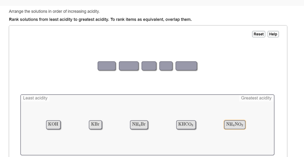 Arrange the solutions in order of increasing acidity.
Rank solutions from least acidity to greatest acidity. To rank items as equivalent, overlap them.
Reset
Help
Least acidity
Greatest acidity
КОН
KBr
NH,Br
KHCO3
NH,NO2
