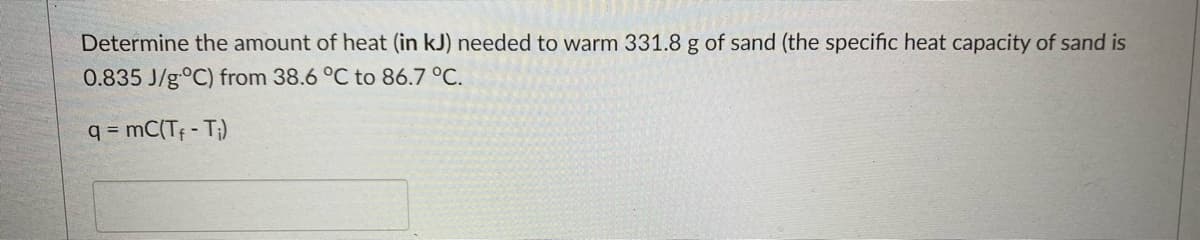 Determine the amount of heat (in kJ) needed to warm 331.8 g of sand (the specific heat capacity of sand is
0.835 J/g °C) from 38.6 °C to 86.7 °C.
q = mC(Tf - T₁)