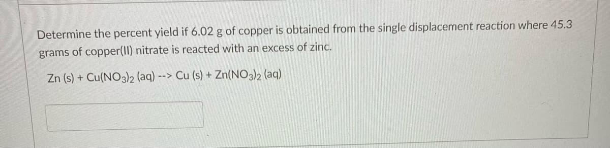 Determine the percent yield if 6.02 g of copper is obtained from the single displacement reaction where 45.3
grams of copper(II) nitrate is reacted with an excess of zinc.
Zn (s) + Cu(NO3)2 (aq)
-->
Cu (s) + Zn(NO3)2 (aq)