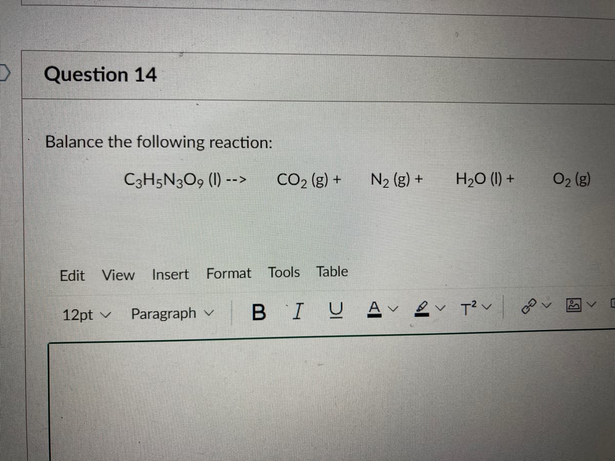 D
Question 14
Balance the following reaction:
C3H5N3O9 (1) -->
Edit View Insert Format Tools Table
12pt ✓
CO₂ (g) +
Paragraph
BIU
N₂ (g) +
Av
H₂O (1) +
B✓ T² v
O₂ (g)
[