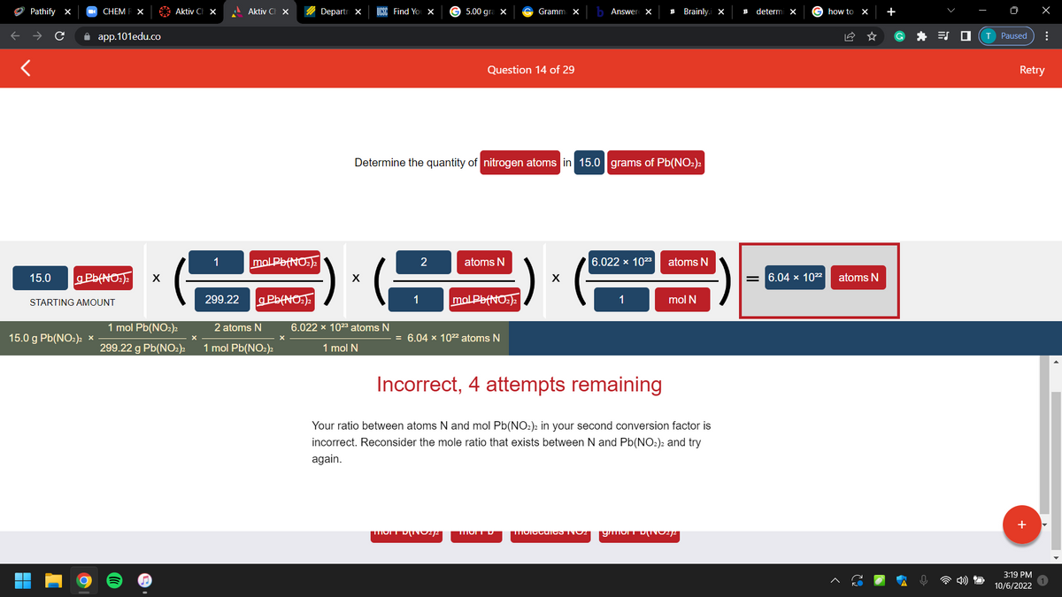 Pathify X
<
15.0
CHEM R X
gPb(NO₂)2 X
15.0 g Pb(NO2)2
app.101edu.co
STARTING AMOUNT
X
Aktiv C X
1 mol Pb(NO2)2
299.22 g Pb(NO₂)2
1
299.22
Aktiv C X
mol Pb(NO₂)2
g Pb(NO₂)₂
2 atoms N
1 mol Pb(NO₂)2
Departn X
UCSC Find You X
X
6.022 × 10²3 atoms N
1 mol N
1
Determine the quantity of nitrogen atoms in 15.0 grams of Pb(NO2)2
2
G 5.00 gra x
Question 14 of 29
mort DINO2/2
atoms N
Gramm X
molPb(NO₂)2
= 6.04 x 10²² atoms N
Answer X B Brainly.i X
X
6.022 x 10²3
1
atoms N
mol N
Incorrect, 4 attempts remaining
Your ratio between atoms N and mol Pb(NO₂)2 in your second conversion factor is
incorrect. Reconsider the mole ratio that exists between N and Pb(NO₂)2 and try
again.
Molecules NO2 gmont D[NO2/2
B
determi X
G how to X
= 6.04 x 10²²
atoms N
+
O X
T Paused
Retry
+
⠀
3:19 PM
10/6/2022