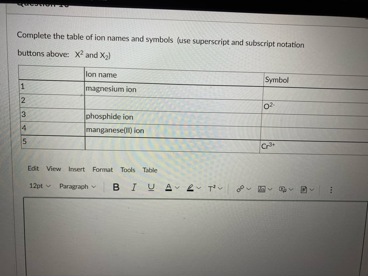 QUESTIO
Complete the table of ion names and symbols (use superscript and subscript notation
buttons above: X² and X₂)
1
2
3
4
5
lon name
magnesium ion
12pt
phosphide ion
manganese(II) ion
Edit View Insert Format Tools Table
| B IU A
Paragraph
T²
GO
Symbol
0²-
Cr3+
DA V
...