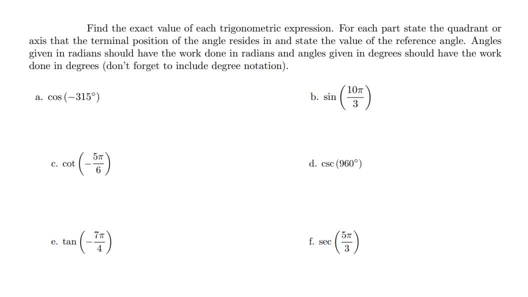 Find the exact value of each trigonometric expression. For each part state the quadrant or
axis that the terminal position of the angle resides in and state the value of the reference angle. Angles
given in radians should have the work done in radians and angles given in degrees should have the work
done in degrees (don't forget to include degree notation).
a. cos (-315°)
c. cot (-5)
e.
tan (-7)
b. sin
10п
3
d. csc (960°)
f. sec
5T
3