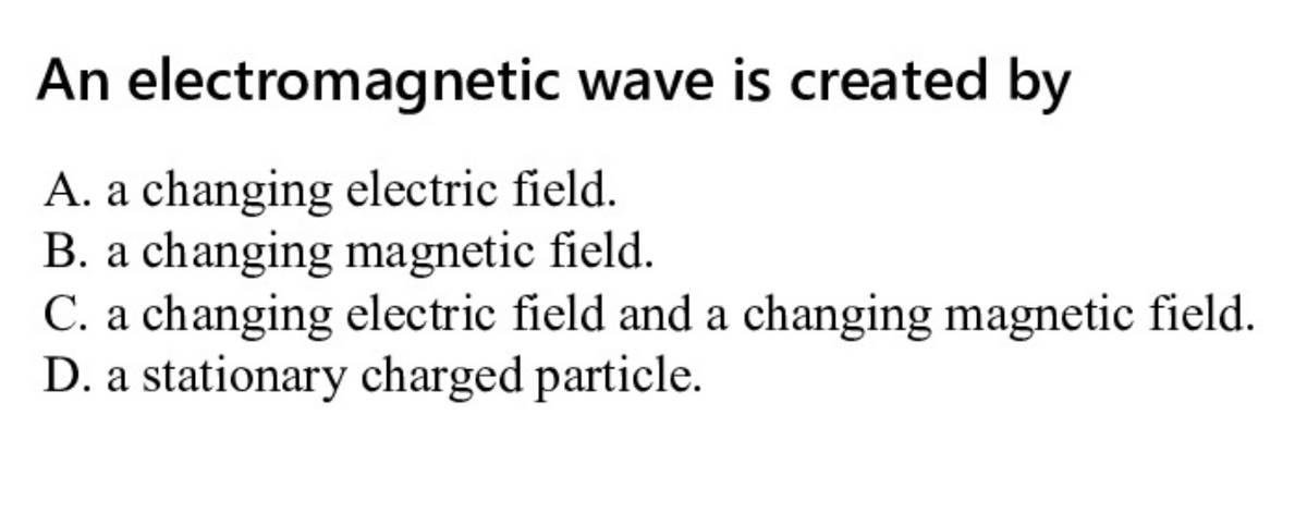 An electromagnetic wave is created by
A. a changing electric field.
B. a changing magnetic field.
C. a changing electric field and a changing magnetic field.
D. a stationary charged particle.
