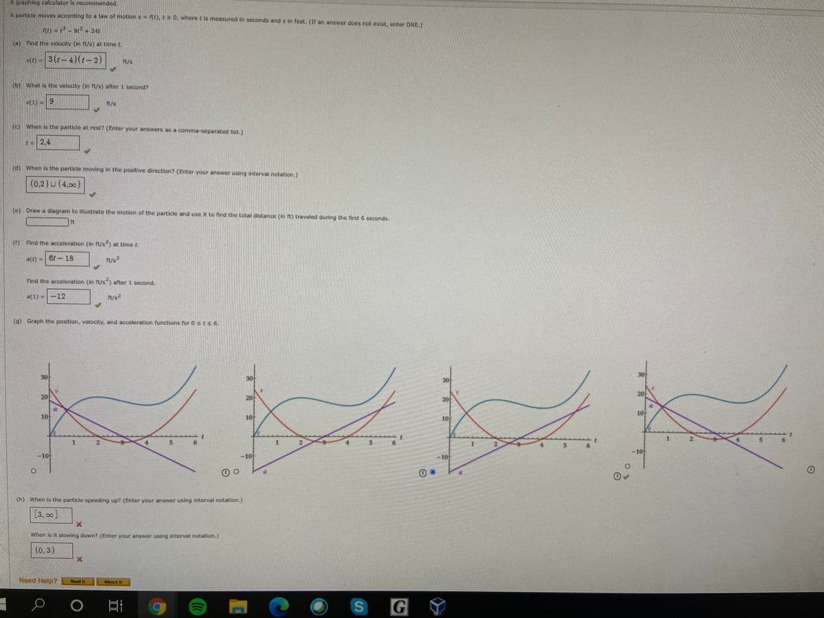 ```markdown
### Particle Motion Analysis

A particle moves according to a law of motion \( s = f(t) \), where \( t \) is measured in seconds and \( s \) in feet. If an answer does not exist, enter DNE.

**(a)** Given \( s(t) = 3t^2 - 2t^3 + 24 \), find the velocity \( v(t) \) at time \( t \).

\[
v(t) = \frac{d}{dt}[3t^2 - 2t^3 + 24] = 6t - 6t^2
\]

**(b)** Find the velocity \( v(1) \) after 1 second. 

\[ 
v(1) = 6(1) - 6(1)^2 = 0 
\]

**(c)** When is the particle at rest? (Enter your answers as a comma-separated list.)

To find when the particle is at rest, solve:

\[ 
6t - 6t^2 = 0 
\]

\[ 
6t(1 - t) = 0 
\]

\[ 
t = 0, 1 
\]

**(d)** When is the particle moving in the positive direction? (Enter your answer using interval notation.)

The particle is moving in the positive direction when \( v(t) > 0 \).

\[ 
(0, 1) \cup (4, \infty) 
\]

**(e)** Draw a diagram to illustrate the motion of the particle and use it to find the total distance (in ft) traveled during the first 6 seconds.

**(f)** Find the acceleration \( a(t) \) at time \( t \).

\[
a(t) = \frac{d}{dt}[6t - 6t^2] = 6 - 12t
\]

Find the acceleration \( a(1) \) after 1 second.

\[
a(1) = 6 - 12(1) = -6 
\]

**(g)** Graph the position, velocity, and acceleration functions for \( 0 \leq t \leq 6 \).

#### Explanation of Graph

- **Position Function**: The blue curve represents the position over time, showing how the particle's location changes.
- **Velocity Function**: The red curve