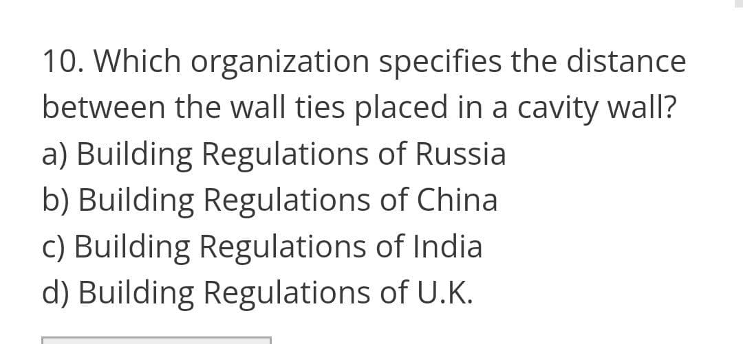 10. Which organization specifies the distance
between the wall ties placed in a cavity wall?
a) Building Regulations of Russia
b) Building Regulations of China
c) Building Regulations of India
d) Building Regulations of U.K.
