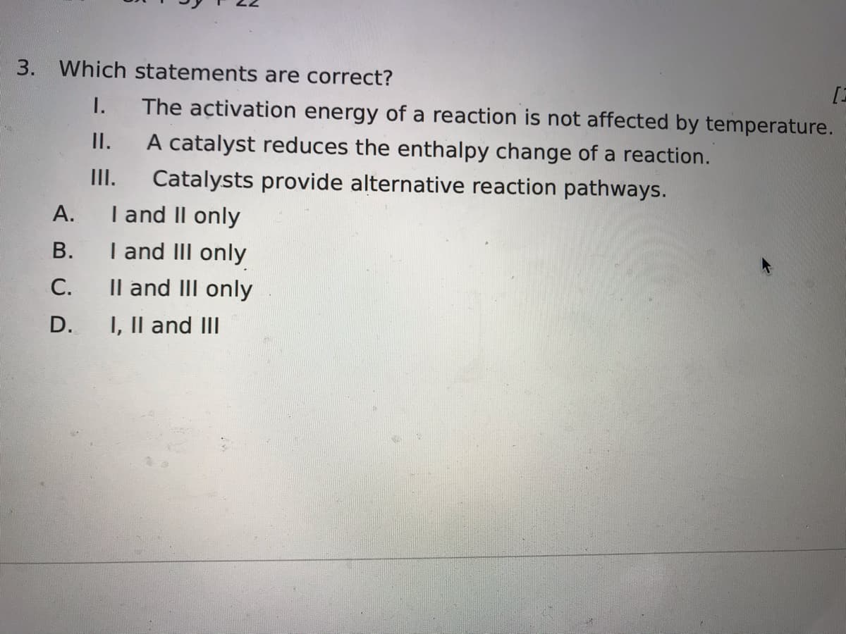 3. Which statements are correct?
[3
I.
The activation energy of a reaction is not affected by temperature.
I.
A catalyst reduces the enthalpy change of a reaction.
II.
Catalysts provide alternative reaction pathways.
А.
I and II only
I and III only
Il and II only
В.
С.
D.
I, Il and III
