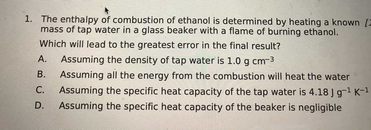 1. The enthalpy of combustion of ethanol is determined by heating a known [
mass of tap water in a glass beaker with a flame of burning ethanol.
Which will lead to the greatest error in the final result?
А.
Assuming the density of tap water is 1.0 g cm-3
В.
Assuming all the energy from the combustion will heat the water
С.
Assuming the specific heat capacity of the tap water is 4.18 J g-1 K-1
D.
Assuming the specific heat capacity of the beaker is negligible
