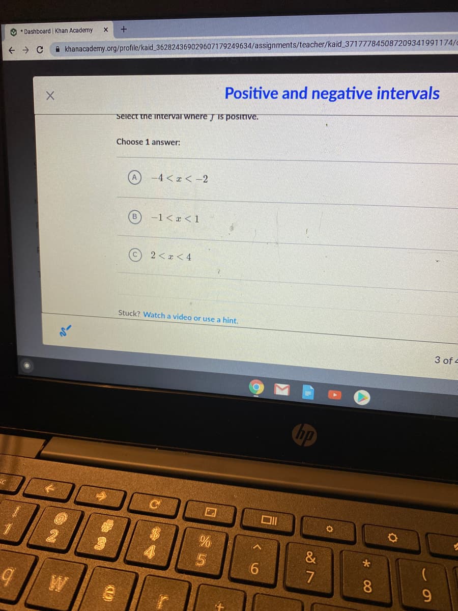 +
O * Dashboard Khan Academy
khanacademy.org/profile/kaid_362824369029607179249634/assignments/teacher/kaid_371777845087209341991174/
Positive and negative intervals
Select the interval wnere T Is positIve.
Choose 1 answer:
A
-4 < x < -2
-1< x <1
2 <x < 4
Stuck? Watch a video or use a hint.
3 of 4
no
&
6
8.
W
回 5
