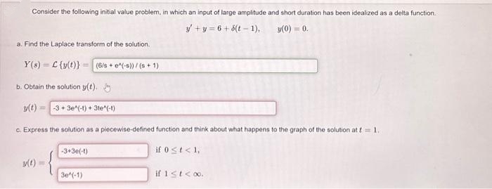 Consider the following initial value problem, in which an input of large amplitude and short duration has been idealized as a delta function.
y+y=6+8(t-1),
y(0) = 0.
a. Find the Laplace transform of the solution.
Y(s) C (y(t)) (6/s+ e^(-s))/(s+1)
b. Obtain the solution y(t).
y(t)
3+3e^(-1) + 3te^(-1)
c. Express the solution as a piecewise-defined function and think about what happens to the graph of the solution at t = 1.
-3+3e(-1)
if 0 < t < 1,
y(t)
3e^(-1)
if 1 ≤ t < 0.