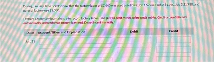 During January, time tickets show that the factory labor of $7,440 was used as follows: Job 1 $2.640, Job 2 $1,940, Job 3 $1,780, and
general factory use $1,080.
Prepare a summary journal entry to record factory labor used. (List all debit entries before credit entries. Credit account titles are
automatically indented when amount is entered. Do not indent manually)
Date Account Titles and Explanation
Jan. 31
Debit
Credit