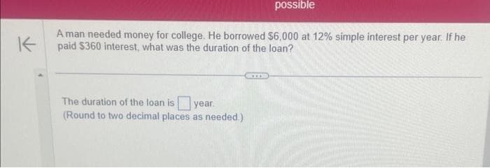 possible
K
A man needed money for college. He borrowed $6,000 at 12% simple interest per year. If he
paid $360 interest, what was the duration of the loan?
The duration of the loan is year.
(Round to two decimal places as needed.)